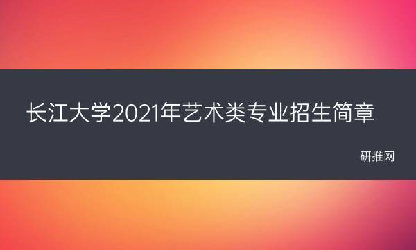 长江大学2021年艺术类专业招生简章(长江大学2022年录取分数线)