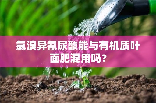 氯溴异氰尿酸能与有机质叶面肥混用吗？